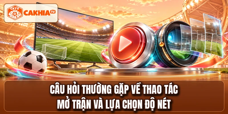Câu hỏi thường gặp về thao tác mở trận và lựa chọn độ nét
